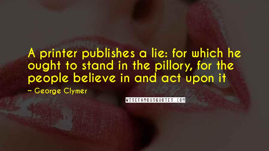 George Clymer Quotes: A printer publishes a lie: for which he ought to stand in the pillory, for the people believe in and act upon it