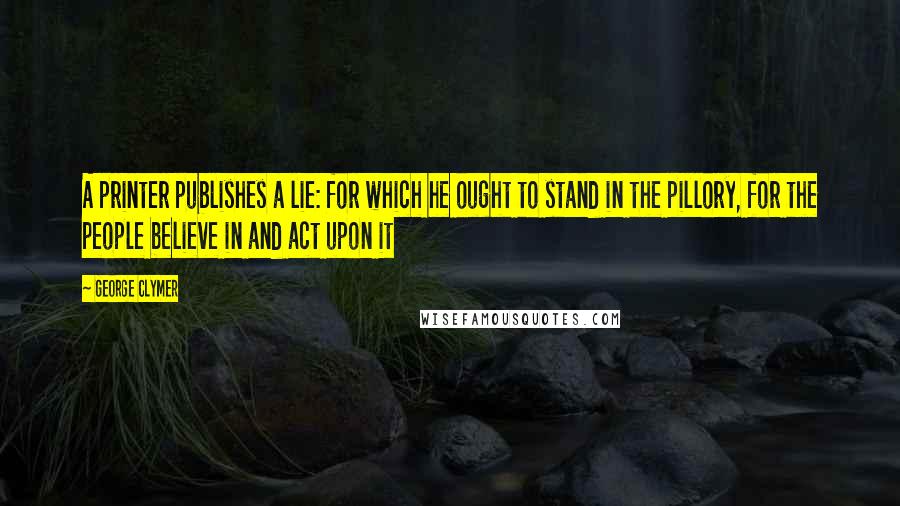 George Clymer Quotes: A printer publishes a lie: for which he ought to stand in the pillory, for the people believe in and act upon it