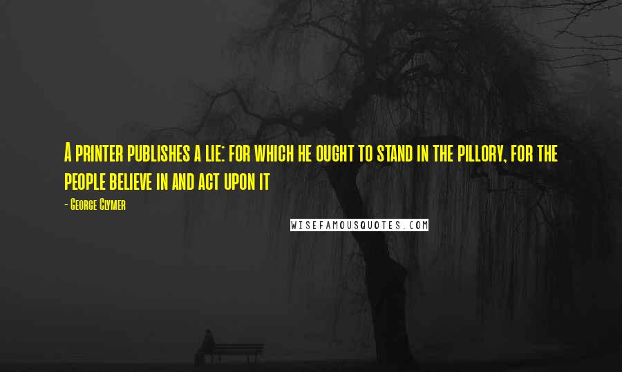 George Clymer Quotes: A printer publishes a lie: for which he ought to stand in the pillory, for the people believe in and act upon it