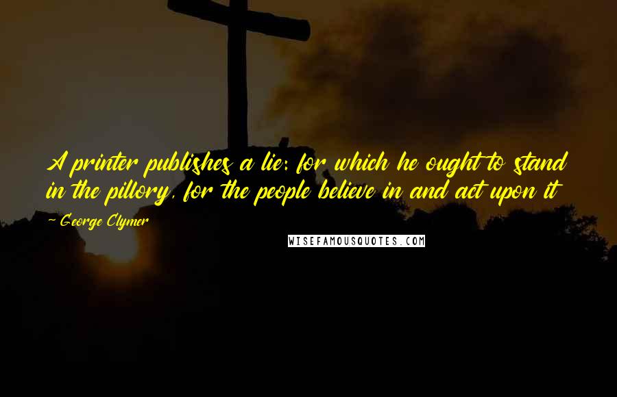 George Clymer Quotes: A printer publishes a lie: for which he ought to stand in the pillory, for the people believe in and act upon it