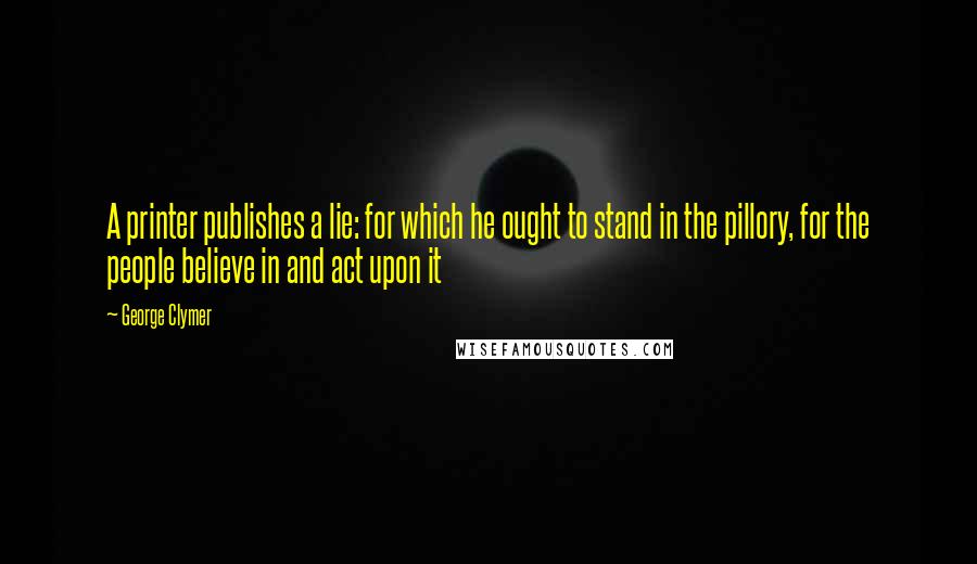 George Clymer Quotes: A printer publishes a lie: for which he ought to stand in the pillory, for the people believe in and act upon it