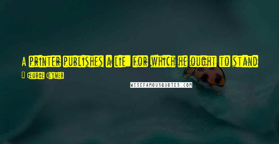 George Clymer Quotes: A printer publishes a lie: for which he ought to stand in the pillory, for the people believe in and act upon it