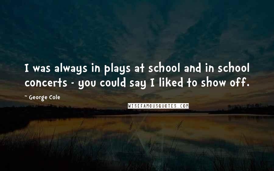 George Cole Quotes: I was always in plays at school and in school concerts - you could say I liked to show off.