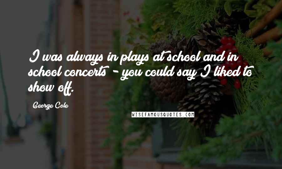 George Cole Quotes: I was always in plays at school and in school concerts - you could say I liked to show off.