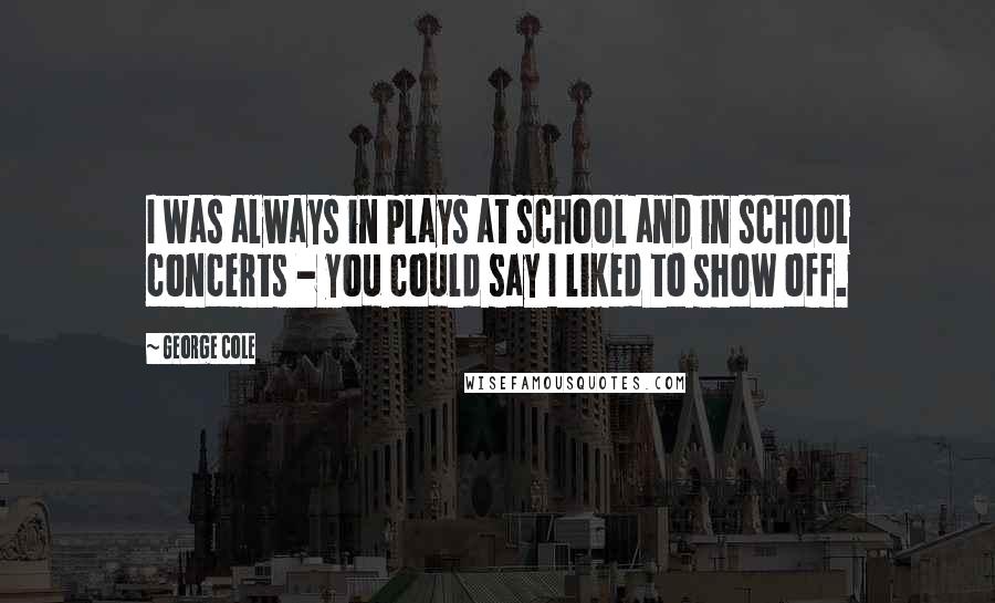 George Cole Quotes: I was always in plays at school and in school concerts - you could say I liked to show off.