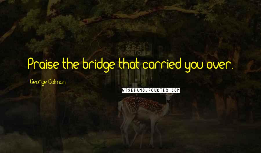 George Colman Quotes: Praise the bridge that carried you over.