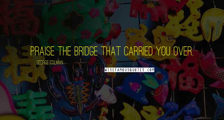 George Colman Quotes: Praise the bridge that carried you over.