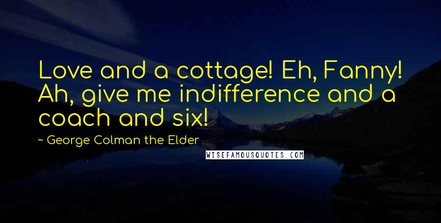 George Colman The Elder Quotes: Love and a cottage! Eh, Fanny! Ah, give me indifference and a coach and six!