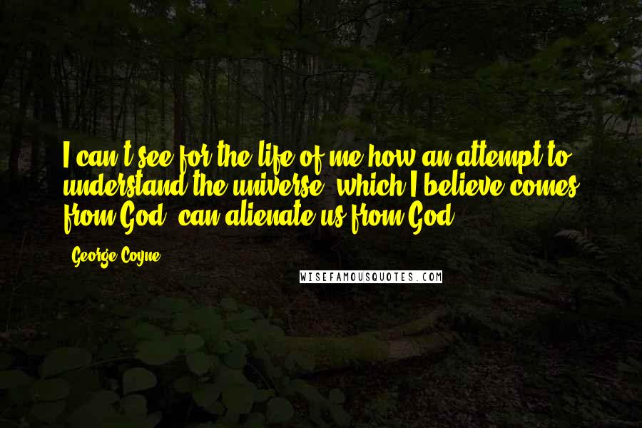 George Coyne Quotes: I can't see for the life of me how an attempt to understand the universe, which I believe comes from God, can alienate us from God.