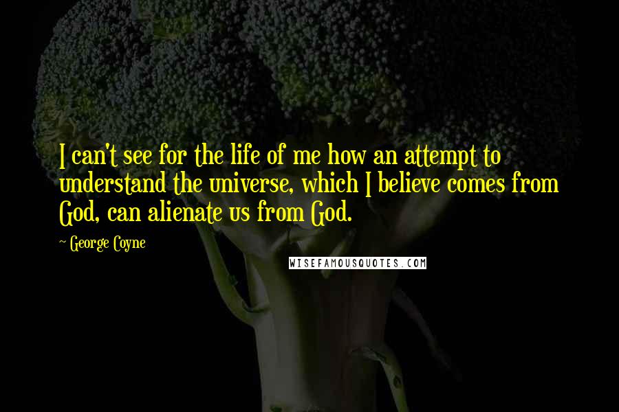 George Coyne Quotes: I can't see for the life of me how an attempt to understand the universe, which I believe comes from God, can alienate us from God.