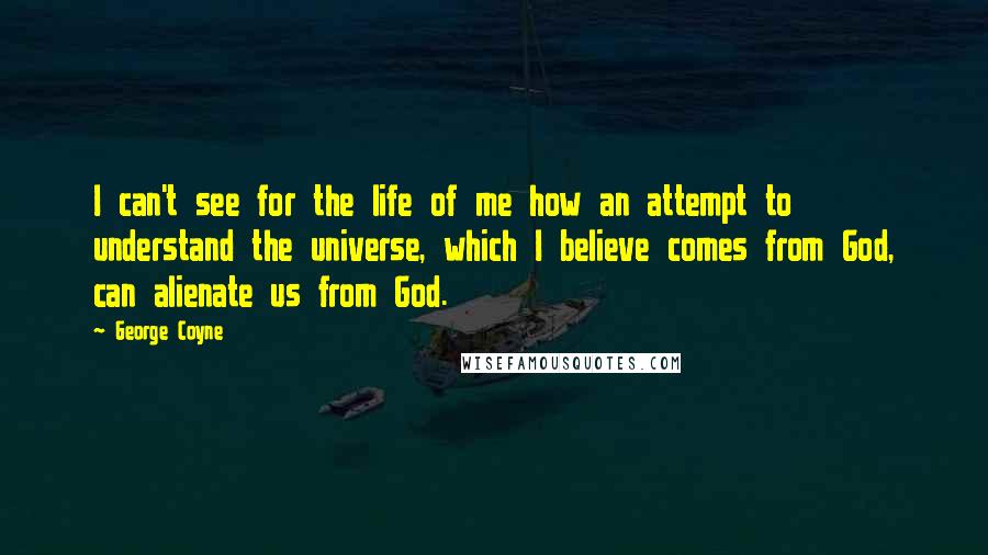 George Coyne Quotes: I can't see for the life of me how an attempt to understand the universe, which I believe comes from God, can alienate us from God.