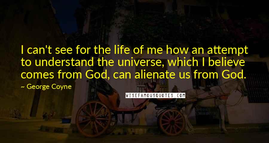 George Coyne Quotes: I can't see for the life of me how an attempt to understand the universe, which I believe comes from God, can alienate us from God.