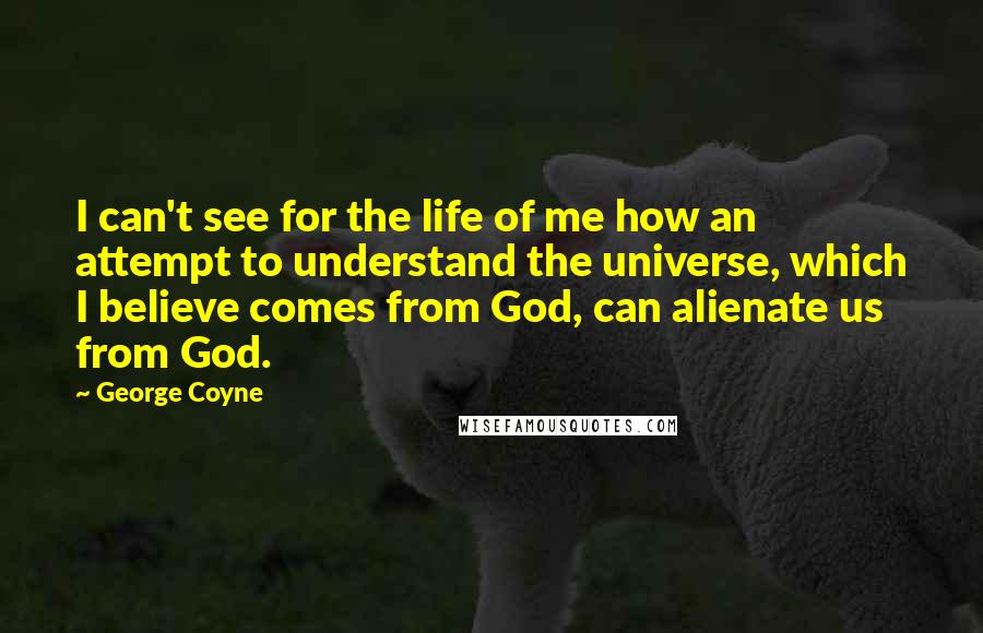 George Coyne Quotes: I can't see for the life of me how an attempt to understand the universe, which I believe comes from God, can alienate us from God.