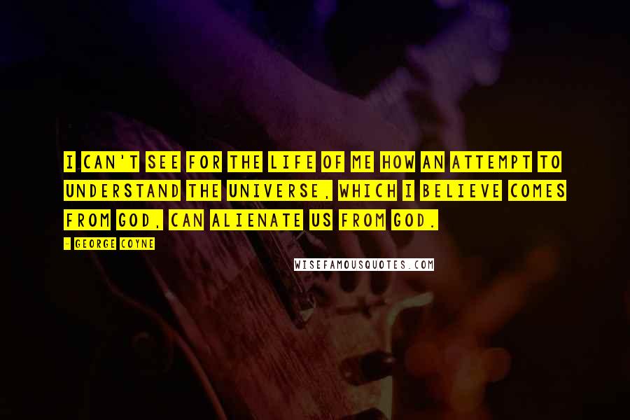 George Coyne Quotes: I can't see for the life of me how an attempt to understand the universe, which I believe comes from God, can alienate us from God.