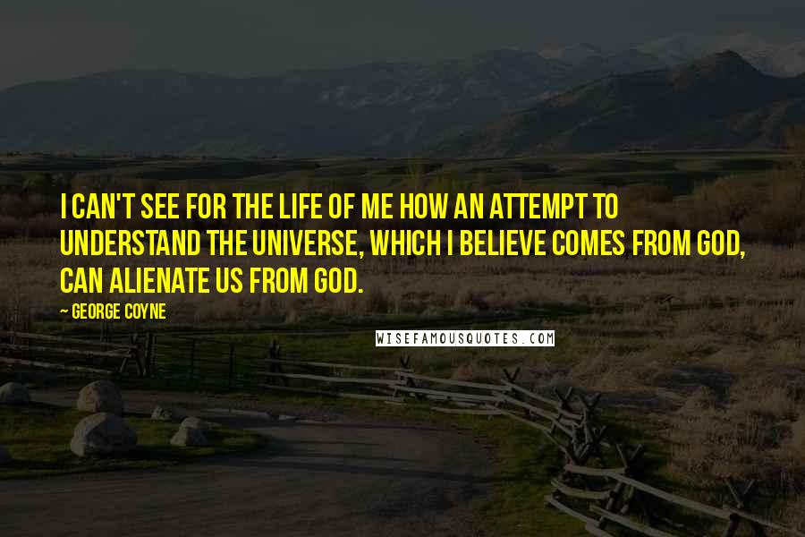 George Coyne Quotes: I can't see for the life of me how an attempt to understand the universe, which I believe comes from God, can alienate us from God.