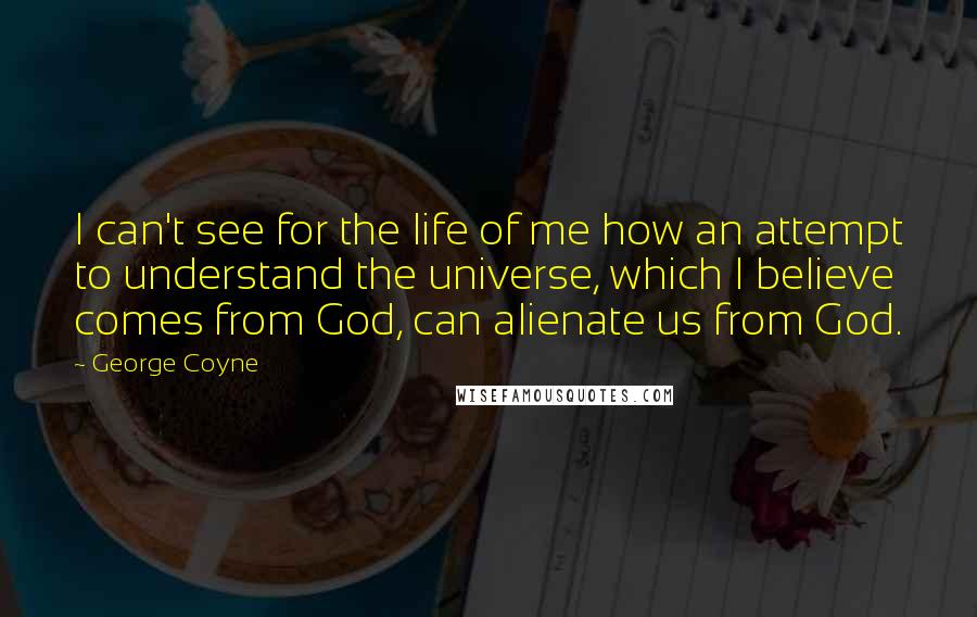 George Coyne Quotes: I can't see for the life of me how an attempt to understand the universe, which I believe comes from God, can alienate us from God.