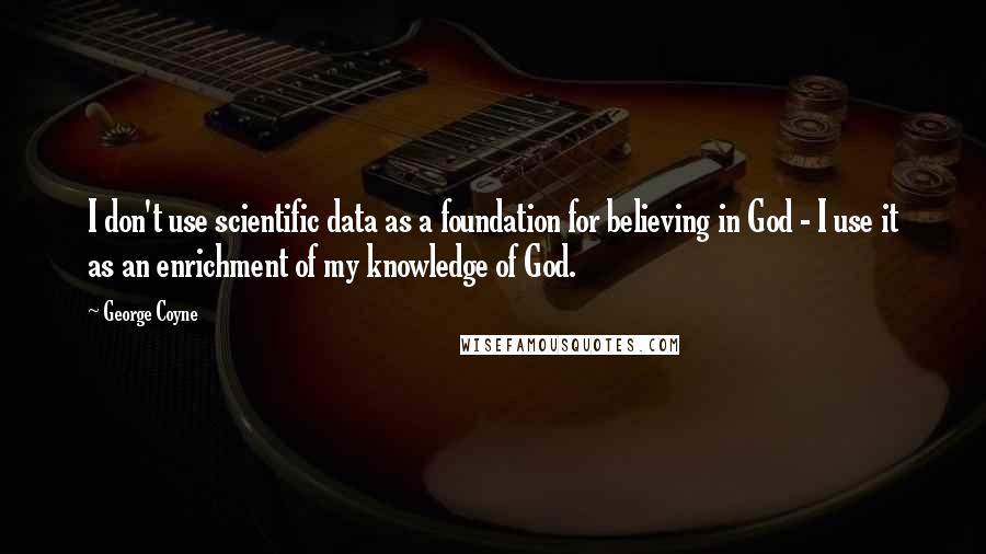 George Coyne Quotes: I don't use scientific data as a foundation for believing in God - I use it as an enrichment of my knowledge of God.