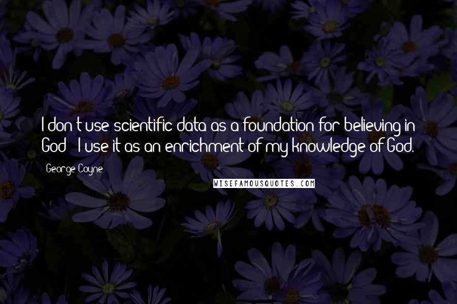 George Coyne Quotes: I don't use scientific data as a foundation for believing in God - I use it as an enrichment of my knowledge of God.