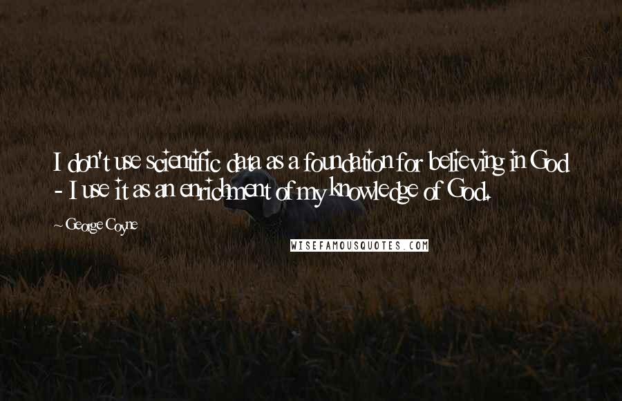 George Coyne Quotes: I don't use scientific data as a foundation for believing in God - I use it as an enrichment of my knowledge of God.