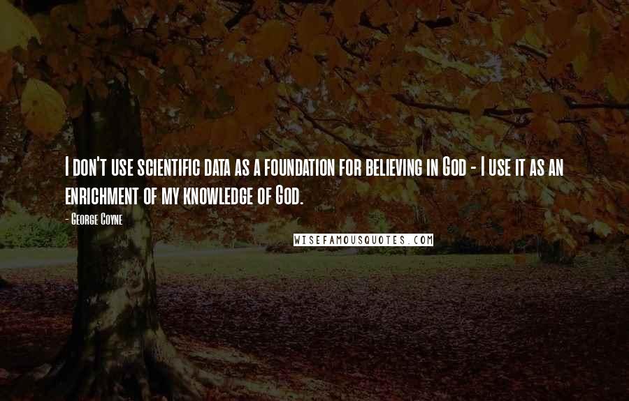 George Coyne Quotes: I don't use scientific data as a foundation for believing in God - I use it as an enrichment of my knowledge of God.