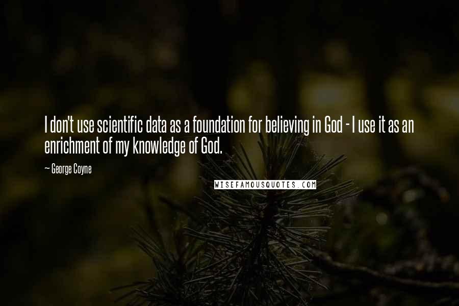 George Coyne Quotes: I don't use scientific data as a foundation for believing in God - I use it as an enrichment of my knowledge of God.