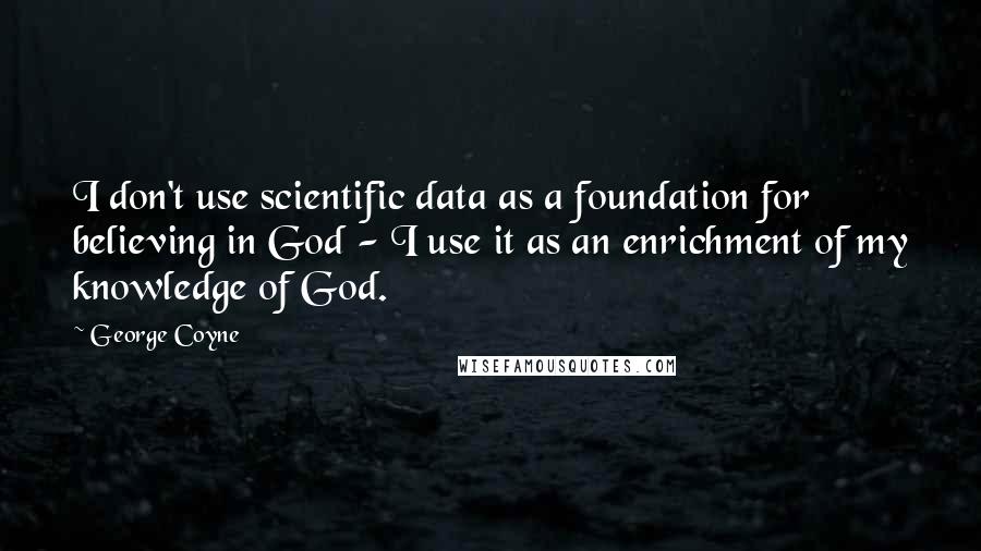 George Coyne Quotes: I don't use scientific data as a foundation for believing in God - I use it as an enrichment of my knowledge of God.