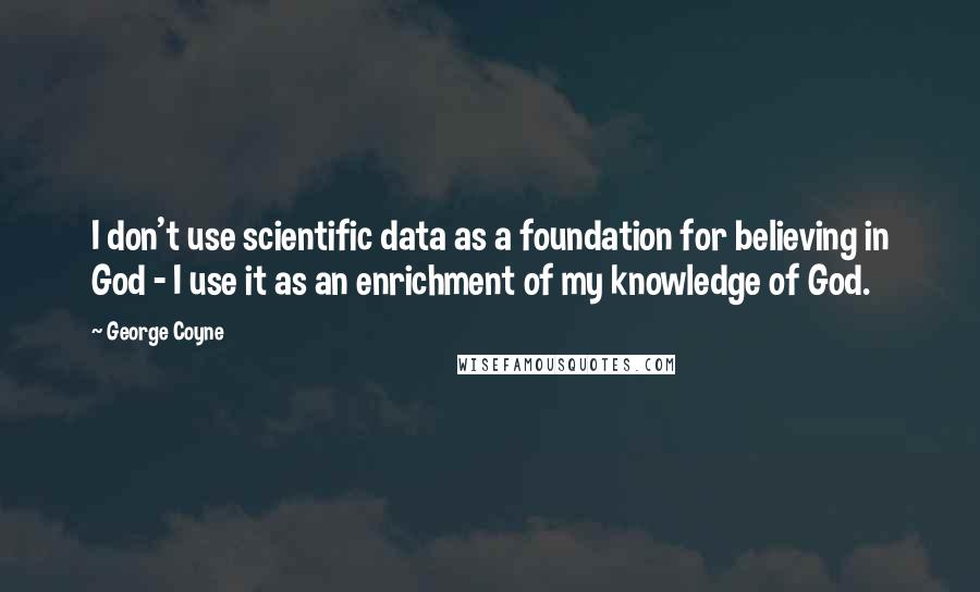 George Coyne Quotes: I don't use scientific data as a foundation for believing in God - I use it as an enrichment of my knowledge of God.