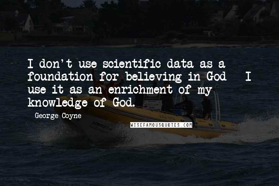 George Coyne Quotes: I don't use scientific data as a foundation for believing in God - I use it as an enrichment of my knowledge of God.