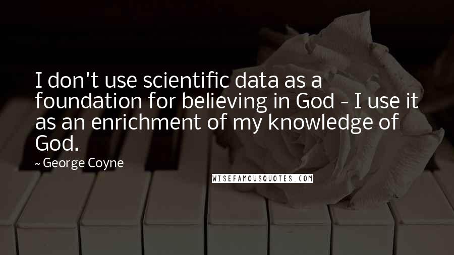 George Coyne Quotes: I don't use scientific data as a foundation for believing in God - I use it as an enrichment of my knowledge of God.