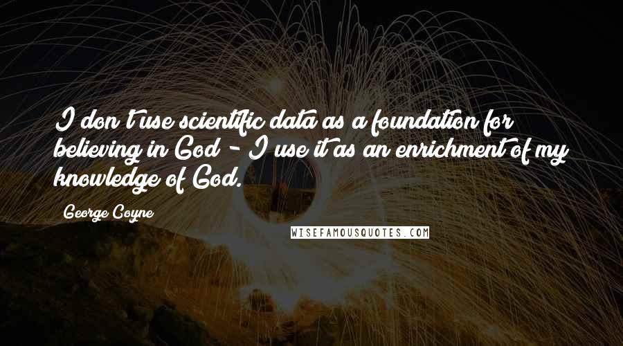 George Coyne Quotes: I don't use scientific data as a foundation for believing in God - I use it as an enrichment of my knowledge of God.