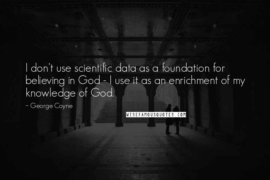 George Coyne Quotes: I don't use scientific data as a foundation for believing in God - I use it as an enrichment of my knowledge of God.