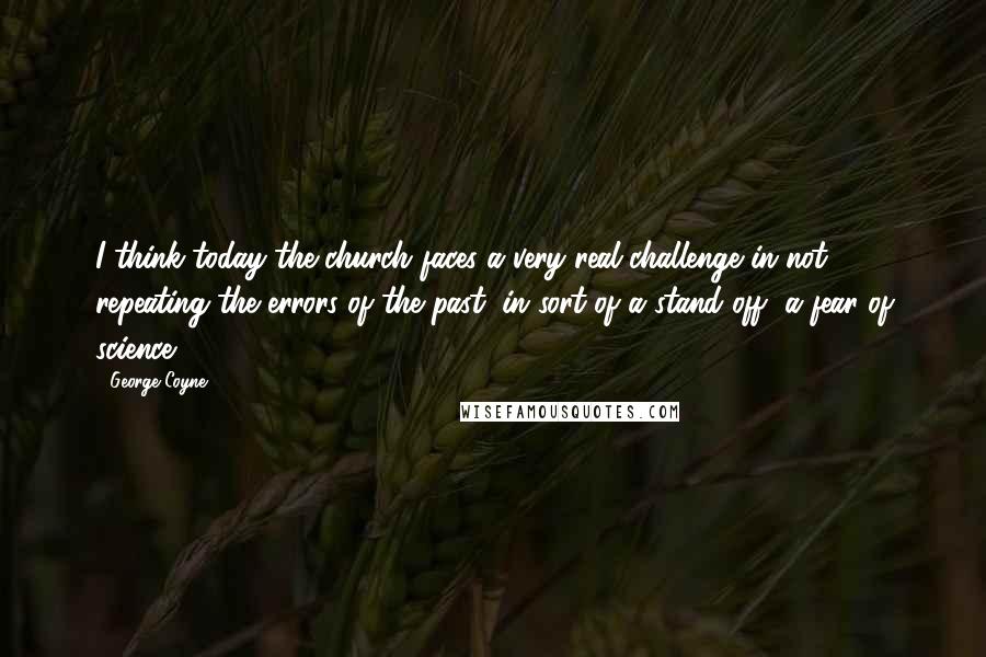 George Coyne Quotes: I think today the church faces a very real challenge in not repeating the errors of the past, in sort of a stand off, a fear of science.