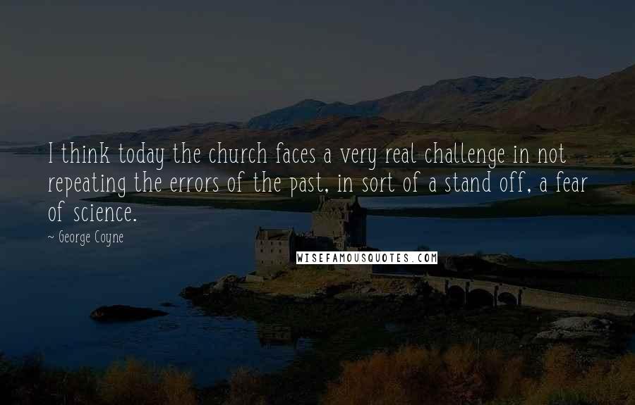 George Coyne Quotes: I think today the church faces a very real challenge in not repeating the errors of the past, in sort of a stand off, a fear of science.
