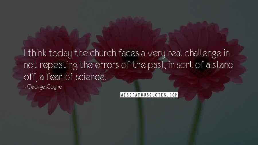 George Coyne Quotes: I think today the church faces a very real challenge in not repeating the errors of the past, in sort of a stand off, a fear of science.
