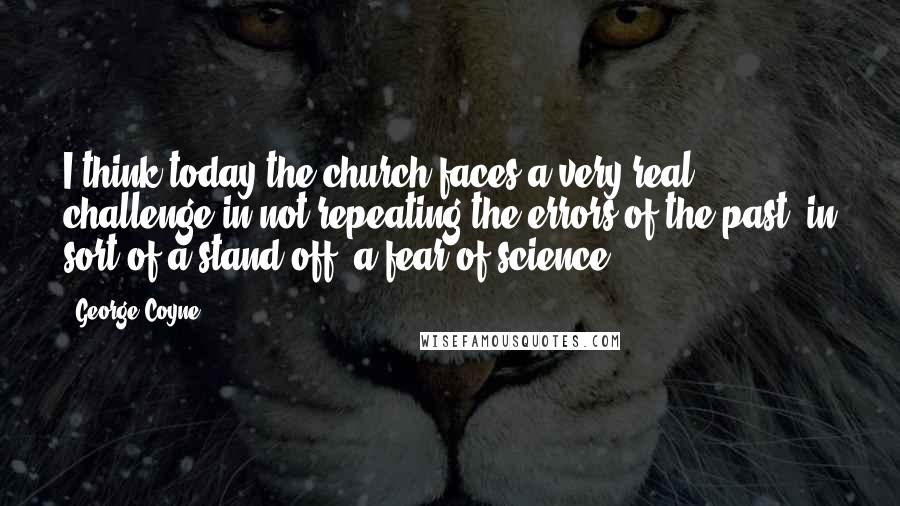 George Coyne Quotes: I think today the church faces a very real challenge in not repeating the errors of the past, in sort of a stand off, a fear of science.