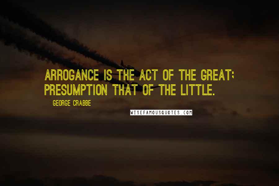 George Crabbe Quotes: Arrogance is the act of the great; presumption that of the little.