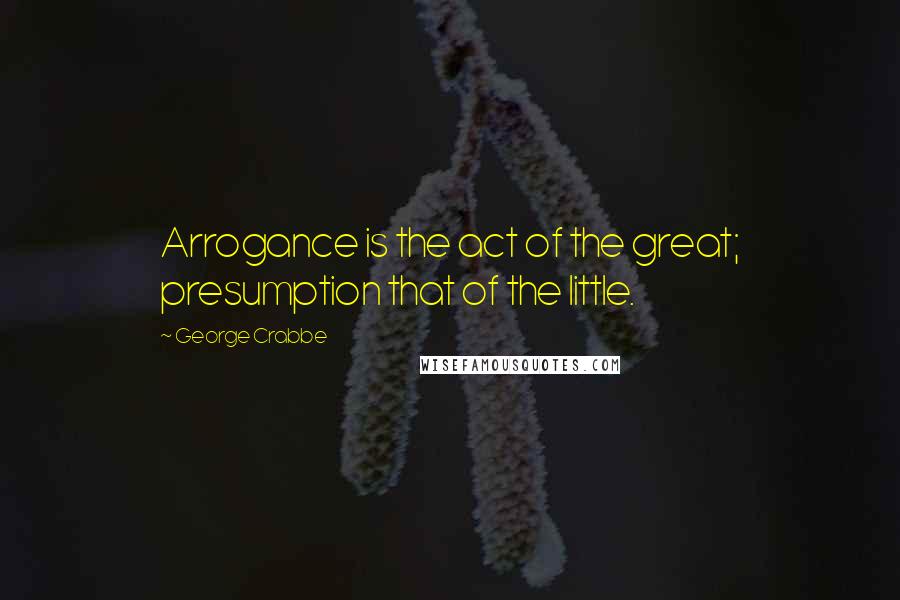 George Crabbe Quotes: Arrogance is the act of the great; presumption that of the little.