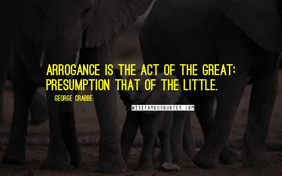 George Crabbe Quotes: Arrogance is the act of the great; presumption that of the little.