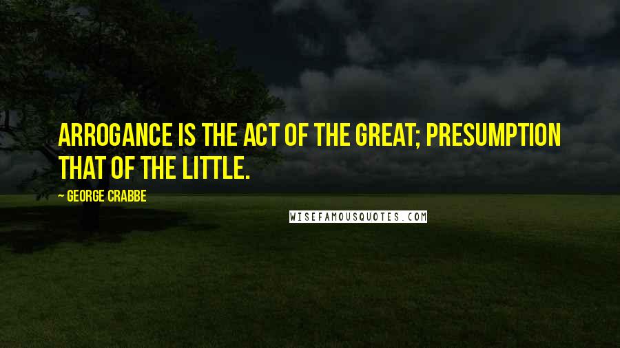 George Crabbe Quotes: Arrogance is the act of the great; presumption that of the little.