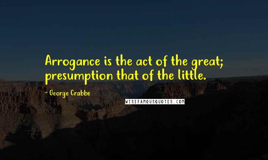 George Crabbe Quotes: Arrogance is the act of the great; presumption that of the little.