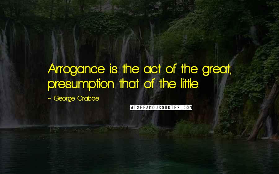 George Crabbe Quotes: Arrogance is the act of the great; presumption that of the little.