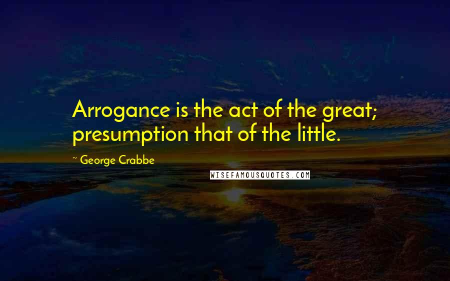 George Crabbe Quotes: Arrogance is the act of the great; presumption that of the little.