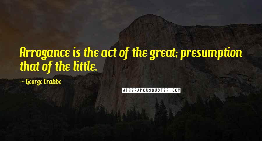 George Crabbe Quotes: Arrogance is the act of the great; presumption that of the little.