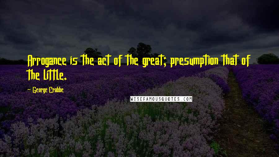 George Crabbe Quotes: Arrogance is the act of the great; presumption that of the little.