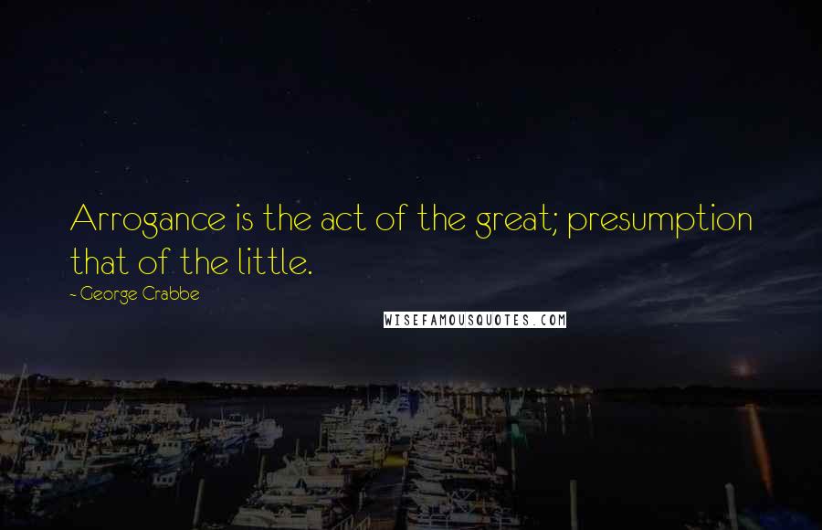 George Crabbe Quotes: Arrogance is the act of the great; presumption that of the little.