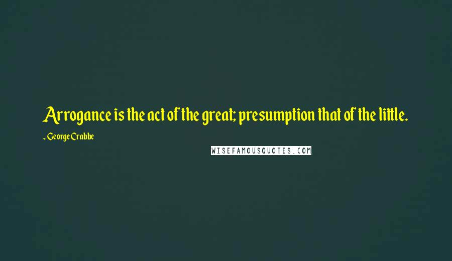 George Crabbe Quotes: Arrogance is the act of the great; presumption that of the little.