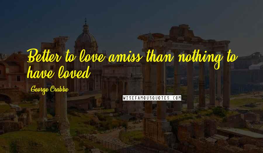 George Crabbe Quotes: Better to love amiss than nothing to have loved.