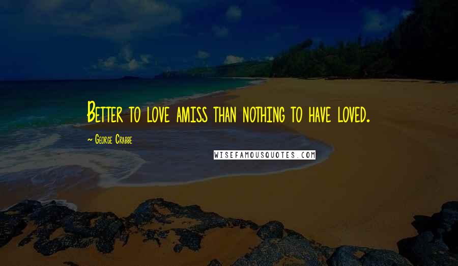 George Crabbe Quotes: Better to love amiss than nothing to have loved.