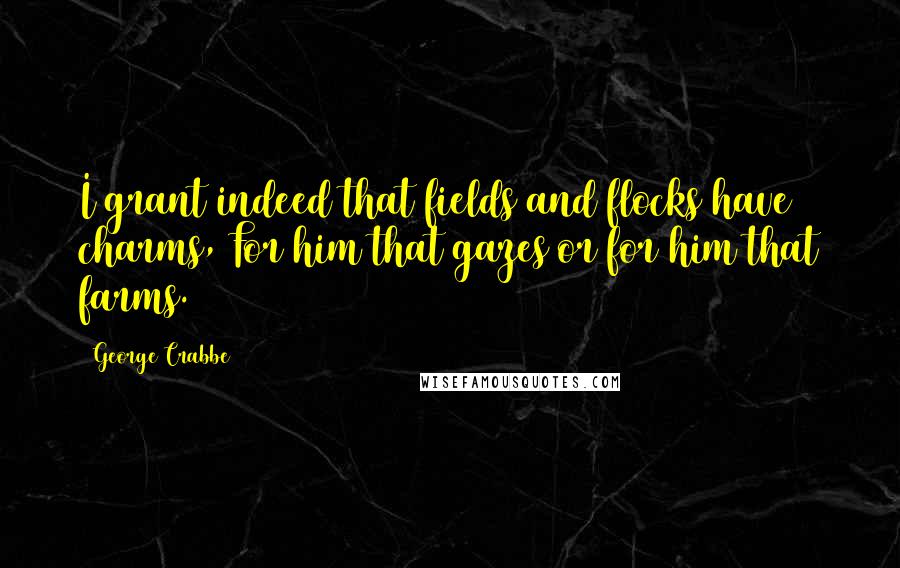 George Crabbe Quotes: I grant indeed that fields and flocks have charms, For him that gazes or for him that farms.
