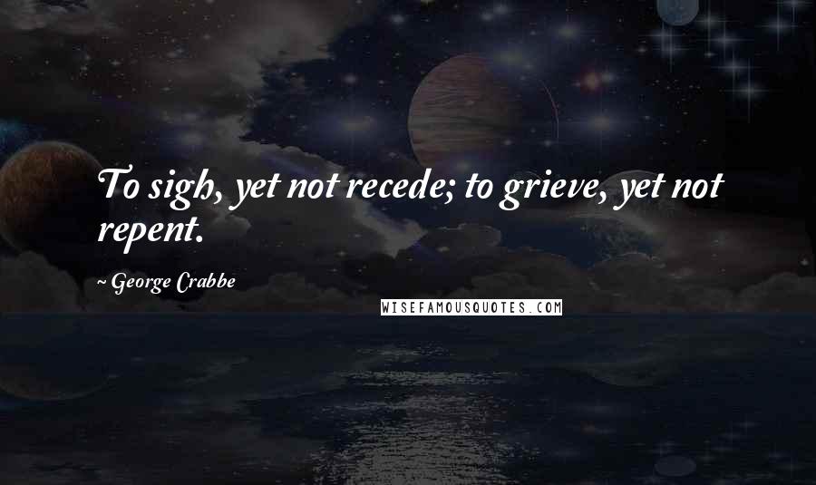 George Crabbe Quotes: To sigh, yet not recede; to grieve, yet not repent.